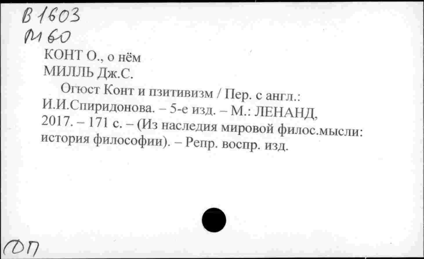 ﻿
КОНТ О., о нём
МИЛЛЬ Дж.С.
Огюст Конт и пзитивизм / Пер. с англ.:
И.И.Спиридонова. - 5-е изд. - М.: ЛЕНАНД
2017. - 171 с. - (Из наследия мировой филос’мысли история философии). - Репр. воспр. изд.
